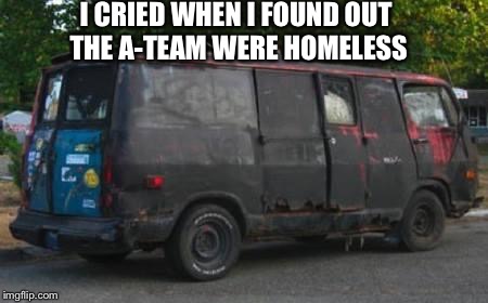 road to whitehouse campaine | I CRIED WHEN I FOUND OUT THE A-TEAM WERE HOMELESS | image tagged in road to whitehouse campaine | made w/ Imgflip meme maker