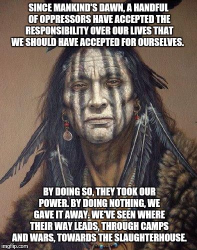 Native American | SINCE MANKIND'S DAWN, A HANDFUL OF OPPRESSORS HAVE ACCEPTED THE RESPONSIBILITY OVER OUR LIVES THAT WE SHOULD HAVE ACCEPTED FOR OURSELVES. BY | image tagged in native american | made w/ Imgflip meme maker