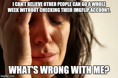 First World Problems Meme | I CAN'T BELIEVE OTHER PEOPLE CAN GO A WHOLE WEEK WITHOUT CHECKING THEIR IMGFLIP ACCOUNT. WHAT'S WRONG WITH ME? | image tagged in memes,first world problems | made w/ Imgflip meme maker