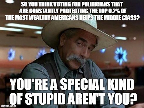 Teabaggers hurting themselves. | SO YOU THINK VOTING FOR POLITICIANS THAT  ARE CONSTANTLY PROTECTING THE TOP 0.2% OF THE MOST WEALTHY AMERICANS HELPS THE MIDDLE CLASS? YOU'R | image tagged in sam elliot special kind of stupid teabaggers 1 | made w/ Imgflip meme maker