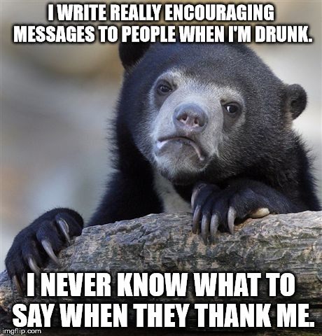 Confession Bear | I WRITE REALLY ENCOURAGING MESSAGES TO PEOPLE WHEN I'M DRUNK. I NEVER KNOW WHAT TO SAY WHEN THEY THANK ME. | image tagged in memes,confession bear | made w/ Imgflip meme maker