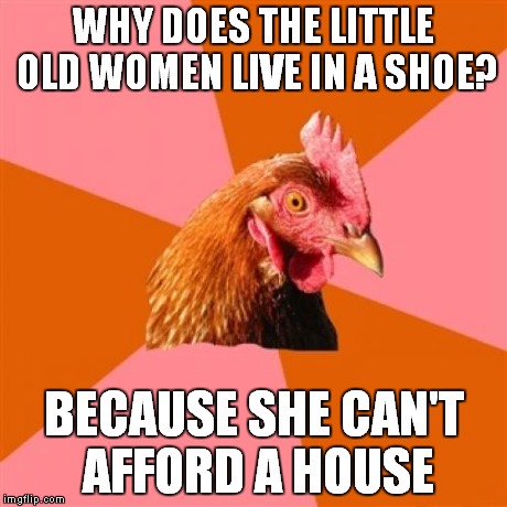 Anti Joke Chicken Meme | WHY DOES THE LITTLE OLD WOMEN LIVE IN A SHOE? BECAUSE SHE CAN'T AFFORD A HOUSE | image tagged in memes,anti joke chicken | made w/ Imgflip meme maker