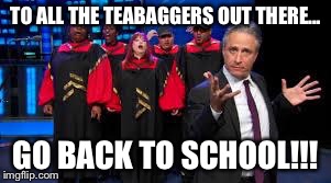 Jon Stewart & Gospel Choir Go Fuck Yourself | TO ALL THE TEABAGGERS OUT THERE... GO BACK TO SCHOOL!!! | image tagged in jon stewart  gospel choir go fuck yourself | made w/ Imgflip meme maker