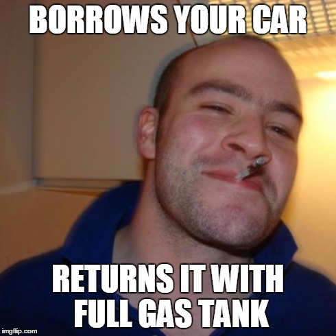 Cheers to this type of people | BORROWS YOUR CAR RETURNS IT WITH FULL GAS TANK | image tagged in memes,good guy greg | made w/ Imgflip meme maker