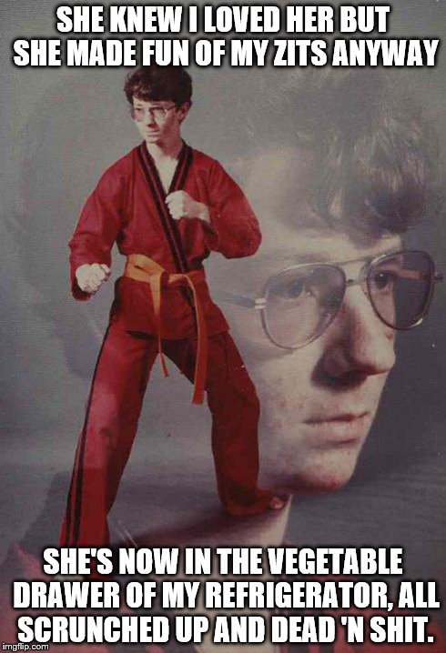 Karate Kyle | SHE KNEW I LOVED HER BUT SHE MADE FUN OF MY ZITS ANYWAY SHE'S NOW IN THE VEGETABLE DRAWER OF MY REFRIGERATOR, ALL SCRUNCHED UP AND DEAD 'N S | image tagged in memes,karate kyle | made w/ Imgflip meme maker