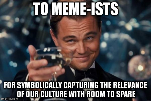 Leonardo Dicaprio Cheers Meme | TO MEME-ISTS FOR SYMBOLICALLY CAPTURING THE RELEVANCE OF OUR CULTURE WITH ROOM TO SPARE | image tagged in memes,leonardo dicaprio cheers | made w/ Imgflip meme maker
