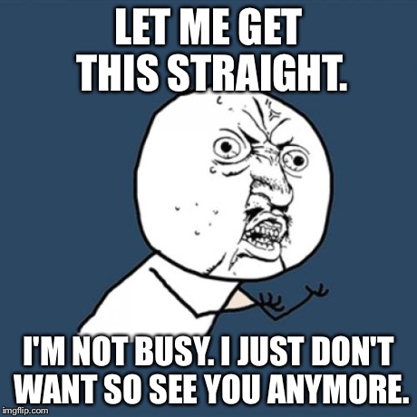 Y U No | LET ME GET THIS STRAIGHT. I'M NOT BUSY. I JUST DON'T WANT SO SEE YOU ANYMORE. | image tagged in memes,y u no | made w/ Imgflip meme maker
