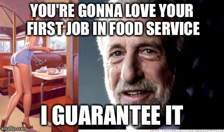 I guarantee it | YOU'RE GONNA LOVE YOUR FIRST JOB IN FOOD SERVICE I GUARANTEE IT | image tagged in i guarantee it | made w/ Imgflip meme maker