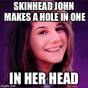 Bad Luck Brianne | SKINHEAD JOHN MAKES A HOLE IN ONE IN HER HEAD | image tagged in bad luck brianne | made w/ Imgflip meme maker