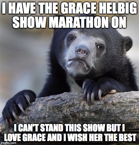 Confession Bear | I HAVE THE GRACE HELBIG SHOW MARATHON ON I CAN'T STAND THIS SHOW BUT I LOVE GRACE AND I WISH HER THE BEST | image tagged in memes,confession bear,AdviceAnimals | made w/ Imgflip meme maker