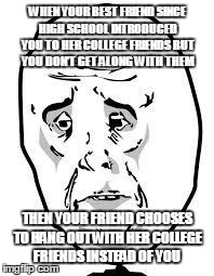 sad face | WHEN YOUR BEST FRIEND SINCE HIGH SCHOOL INTRODUCED YOU TO HER COLLEGE FRIENDS BUT YOU DON'T GET ALONG WITH THEM THEN YOUR FRIEND CHOOSES TO  | image tagged in sad face | made w/ Imgflip meme maker