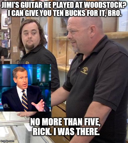 pawn stars rebuttal | JIMI'S GUITAR HE PLAYED AT WOODSTOCK? I CAN GIVE YOU TEN BUCKS FOR IT, BRO. NO MORE THAN FIVE, RICK. I WAS THERE. | image tagged in pawn stars rebuttal,brian williams was there | made w/ Imgflip meme maker