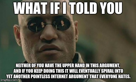 Matrix Morpheus Meme | WHAT IF I TOLD YOU NEITHER OF YOU HAVE THE UPPER HAND IN THIS ARGUMENT, AND IF YOU KEEP DOING THIS IT WILL EVENTUALLY SPIRAL INTO YET ANOTHE | image tagged in memes,matrix morpheus | made w/ Imgflip meme maker