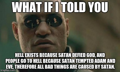 Matrix Morpheus Meme | WHAT IF I TOLD YOU HELL EXISTS BECAUSE SATAN DEFIED GOD, AND PEOPLE GO TO HELL BECAUSE SATAN TEMPTED ADAM AND EVE, THEREFORE ALL BAD THINGS  | image tagged in memes,matrix morpheus | made w/ Imgflip meme maker