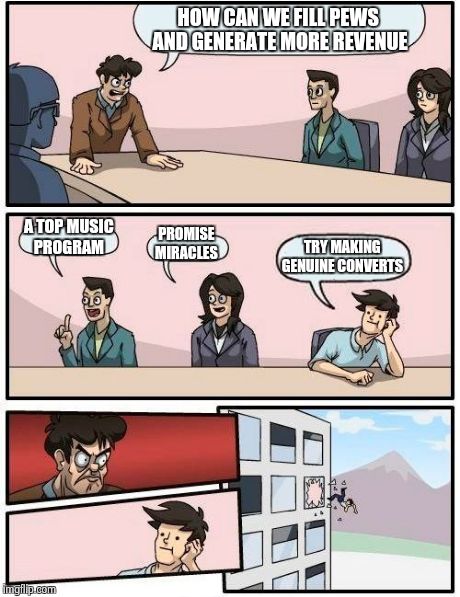 Boardroom Meeting Suggestion | HOW CAN WE FILL PEWS AND GENERATE MORE REVENUE A TOP MUSIC PROGRAM PROMISE MIRACLES TRY MAKING  GENUINE CONVERTS | image tagged in memes,boardroom meeting suggestion | made w/ Imgflip meme maker