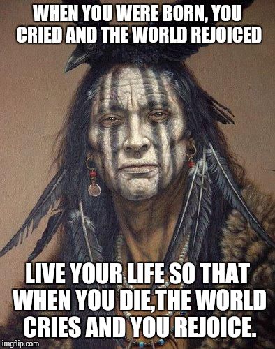 Native American | WHEN YOU WERE BORN, YOU CRIED AND THE WORLD REJOICED LIVE YOUR LIFE SO THAT WHEN YOU DIE,THE WORLD CRIES AND YOU REJOICE. | image tagged in native american | made w/ Imgflip meme maker