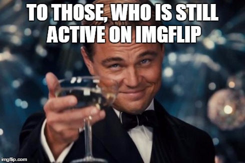Funny :P Because I'm quitting now | TO THOSE, WHO IS STILL ACTIVE ON IMGFLIP | image tagged in memes,leonardo dicaprio cheers | made w/ Imgflip meme maker