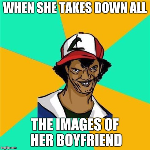 ash | WHEN SHE TAKES DOWN ALL THE IMAGES OF HER BOYFRIEND | image tagged in ash | made w/ Imgflip meme maker