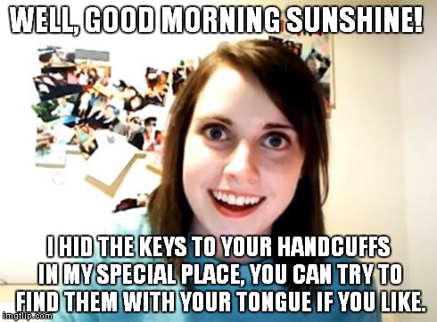 Overly Attached Girlfriend | WELL, GOOD MORNING SUNSHINE! I HID THE KEYS TO YOUR HANDCUFFS IN MY SPECIAL PLACE, YOU CAN TRY TO FIND THEM WITH YOUR TONGUE IF YOU LIKE. | image tagged in memes,overly attached girlfriend | made w/ Imgflip meme maker