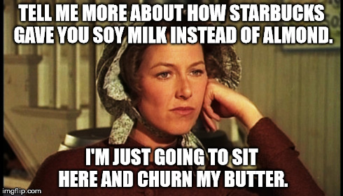 tell ma your problems | TELL ME MORE ABOUT HOW STARBUCKS GAVE YOU SOY MILK INSTEAD OF ALMOND. I'M JUST GOING TO SIT HERE AND CHURN MY BUTTER. | image tagged in first world problems | made w/ Imgflip meme maker
