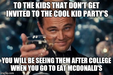 Leonardo Dicaprio Cheers Meme | TO THE KIDS THAT DON'T GET INVITED TO THE COOL KID PARTY'S YOU WILL BE SEEING THEM AFTER COLLEGE WHEN YOU GO TO EAT MCDONALD'S | image tagged in memes,leonardo dicaprio cheers | made w/ Imgflip meme maker