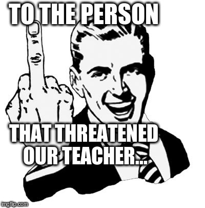 1950s Middle Finger | TO THE PERSON THAT THREATENED OUR TEACHER... | image tagged in memes,1950s middle finger | made w/ Imgflip meme maker