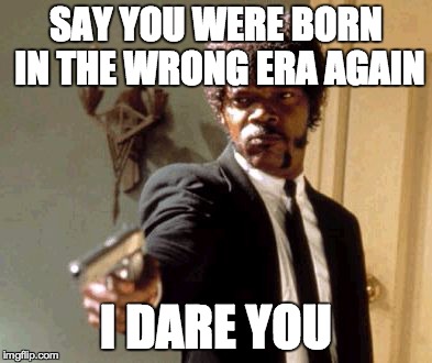 Say That Again I Dare You | SAY YOU WERE BORN IN THE WRONG ERA AGAIN I DARE YOU | image tagged in memes,say that again i dare you | made w/ Imgflip meme maker