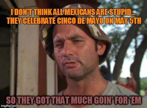 So I Got That Goin For Me Which Is Nice | I DON'T THINK ALL MEXICANS ARE STUPID... THEY CELEBRATE CINCO DE MAYO ON MAY 5TH SO THEY GOT THAT MUCH GOIN' FOR 'EM | image tagged in memes,so i got that goin for me which is nice | made w/ Imgflip meme maker