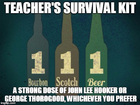 Teacher's survival kit | TEACHER'S SURVIVAL KIT A STRONG DOSE OF JOHN LEE HOOKER OR GEORGE THOROGOOD, WHICHEVER YOU PREFER | image tagged in bourbon,scotch,beer,george thorogood,john lee hooker | made w/ Imgflip meme maker