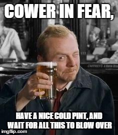 simonpeggpint | COWER IN FEAR, HAVE A NICE COLD PINT, AND WAIT FOR ALL THIS TO BLOW OVER | image tagged in simonpeggpint | made w/ Imgflip meme maker