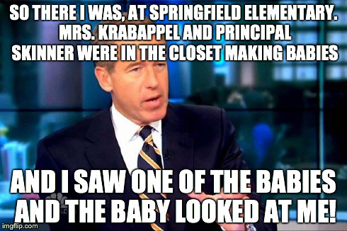 Brian Williams Was There 2 Meme | SO THERE I WAS, AT SPRINGFIELD ELEMENTARY. MRS. KRABAPPEL AND PRINCIPAL SKINNER WERE IN THE CLOSET MAKING BABIES AND I SAW ONE OF THE BABIES | image tagged in memes,brian williams was there 2 | made w/ Imgflip meme maker