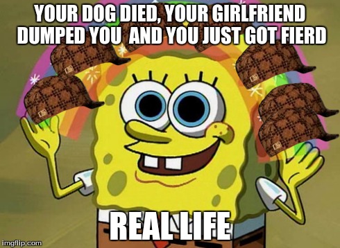 Imagination Spongebob Meme | YOUR DOG DIED, YOUR GIRLFRIEND DUMPED YOU  AND YOU JUST GOT FIERD REAL LIFE | image tagged in memes,imagination spongebob,scumbag | made w/ Imgflip meme maker