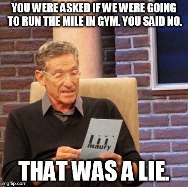 Maury Lie Detector | YOU WERE ASKED IF WE WERE GOING TO RUN THE MILE IN GYM. YOU SAID NO. THAT WAS A LIE. | image tagged in memes,maury lie detector | made w/ Imgflip meme maker