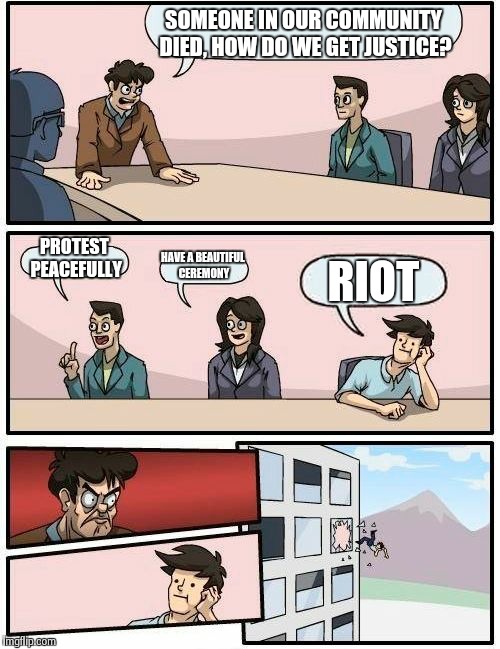 Boardroom Meeting Suggestion Meme | SOMEONE IN OUR COMMUNITY DIED, HOW DO WE GET JUSTICE? PROTEST PEACEFULLY HAVE A BEAUTIFUL CEREMONY RIOT | image tagged in memes,boardroom meeting suggestion | made w/ Imgflip meme maker