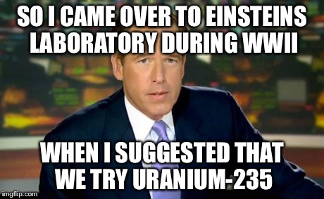 Brian Williams Was There Meme | SO I CAME OVER TO EINSTEINS LABORATORY DURING WWII WHEN I SUGGESTED THAT WE TRY URANIUM-235 | image tagged in memes,brian williams was there | made w/ Imgflip meme maker