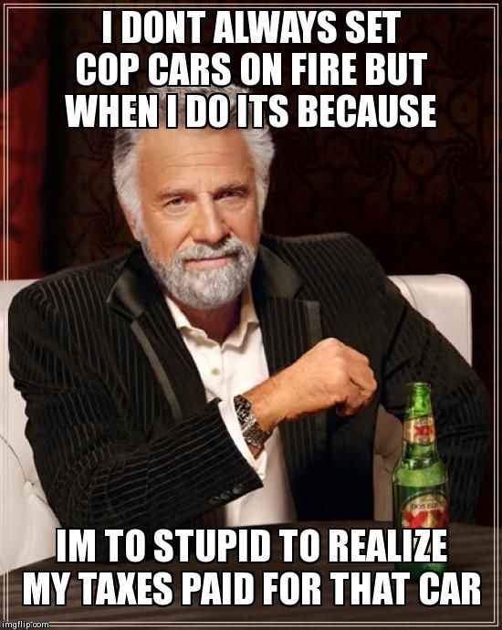 The Most Interesting Man In The World Meme | I DONT ALWAYS SET COP CARS ON FIRE BUT WHEN I DO ITS BECAUSE IM TO STUPID TO REALIZE MY TAXES PAID FOR THAT CAR | image tagged in memes,the most interesting man in the world | made w/ Imgflip meme maker