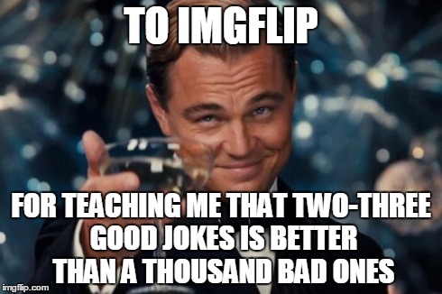 True story | TO IMGFLIP FOR TEACHING ME THAT TWO-THREE GOOD JOKES IS BETTER THAN A THOUSAND BAD ONES | image tagged in memes,leonardo dicaprio cheers,imgflip | made w/ Imgflip meme maker