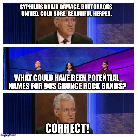 Jeopardy | SYPHILLIS BRAIN DAMAGE. BUTTCRACKS UNITED. COLD SORE. BEAUTIFUL HERPES. CORRECT! WHAT COULD HAVE BEEN POTENTIAL NAMES FOR 90S GRUNGE ROCK BA | image tagged in jeopardy | made w/ Imgflip meme maker