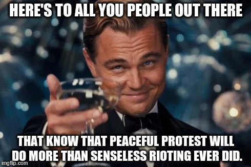 Leonardo Dicaprio Cheers Meme | HERE'S TO ALL YOU PEOPLE OUT THERE THAT KNOW THAT PEACEFUL PROTEST WILL DO MORE THAN SENSELESS RIOTING EVER DID. | image tagged in memes,leonardo dicaprio cheers | made w/ Imgflip meme maker