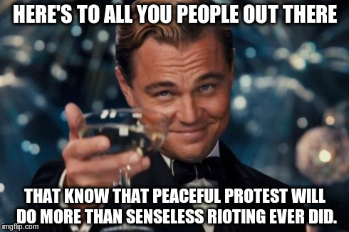 Leonardo Dicaprio Cheers | HERE'S TO ALL YOU PEOPLE OUT THERE THAT KNOW THAT PEACEFUL PROTEST WILL DO MORE THAN SENSELESS RIOTING EVER DID. | image tagged in memes,leonardo dicaprio cheers | made w/ Imgflip meme maker