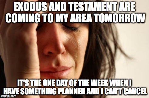 First World Problems | EXODUS AND TESTAMENT ARE COMING TO MY AREA TOMORROW IT'S THE ONE DAY OF THE WEEK WHEN I HAVE SOMETHING PLANNED AND I CAN'T CANCEL | image tagged in memes,first world problems | made w/ Imgflip meme maker