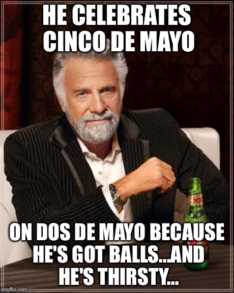 The Most Interesting Man In The World | HE CELEBRATES CINCO DE MAYO ON DOS DE MAYO BECAUSE HE'S GOT BALLS...AND HE'S THIRSTY... | image tagged in memes,the most interesting man in the world | made w/ Imgflip meme maker