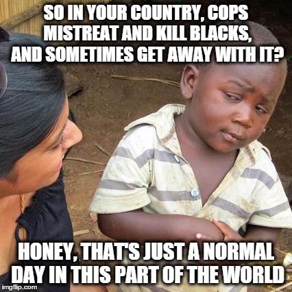 Third World Skeptical Kid Meme | SO IN YOUR COUNTRY, COPS MISTREAT AND KILL BLACKS, AND SOMETIMES GET AWAY WITH IT? HONEY, THAT'S JUST A NORMAL DAY IN THIS PART OF THE WORLD | image tagged in memes,third world skeptical kid | made w/ Imgflip meme maker