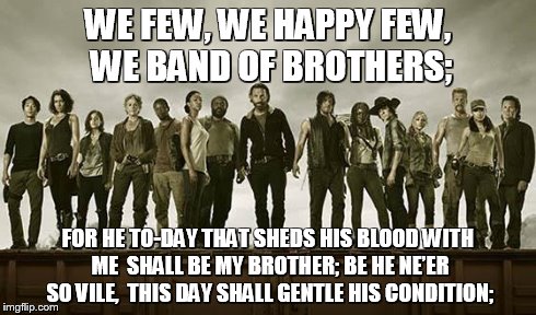 Walking dead 113 | WE FEW, WE HAPPY FEW, WE BAND OF BROTHERS; FOR HE TO-DAY THAT SHEDS HIS BLOOD WITH ME
 SHALL BE MY BROTHER; BE HE NE’ER SO VILE,
 THIS DAY S | image tagged in walking dead 113 | made w/ Imgflip meme maker