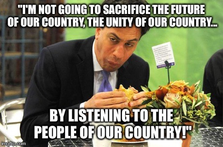 Ed Miliband | "I'M NOT GOING TO SACRIFICE THE FUTURE OF OUR COUNTRY, THE UNITY OF OUR COUNTRY... BY LISTENING TO THE PEOPLE OF OUR COUNTRY!" | image tagged in ed miliband,politics | made w/ Imgflip meme maker