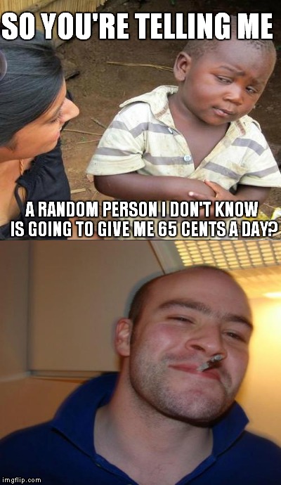 Classic Good Guy Greg | SO YOU'RE TELLING ME A RANDOM PERSON I DON'T KNOW IS GOING TO GIVE ME 65 CENTS A DAY? | image tagged in third world skeptical kid,good guy greg | made w/ Imgflip meme maker