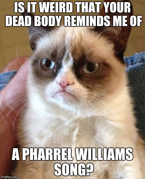 because im happyyyyy | IS IT WEIRD THAT YOUR DEAD BODY REMINDS ME OF A PHARREL WILLIAMS SONG? | image tagged in memes,grumpy cat | made w/ Imgflip meme maker