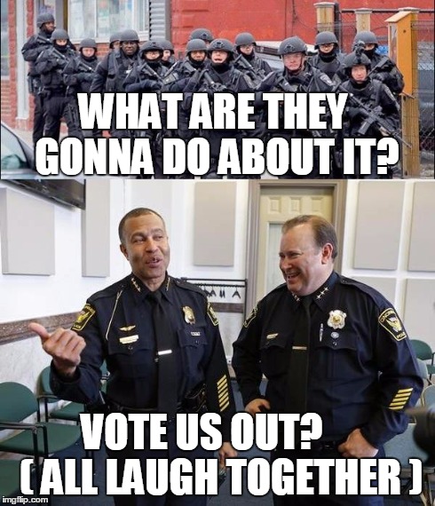 Police Brutality | WHAT ARE THEY GONNA DO ABOUT IT? VOTE US OUT?    ( ALL LAUGH TOGETHER ) | image tagged in police,police militarization | made w/ Imgflip meme maker