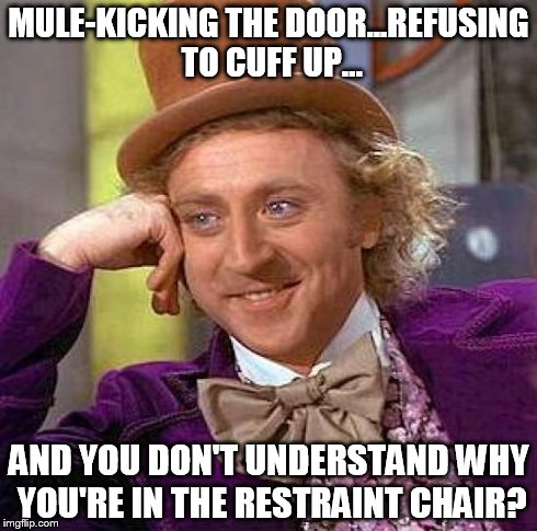 Creepy Condescending Wonka | MULE-KICKING THE DOOR...REFUSING TO CUFF UP... AND YOU DON'T UNDERSTAND WHY YOU'RE IN THE RESTRAINT CHAIR? | image tagged in memes,restraintchair,inmatelogic,tellmemore | made w/ Imgflip meme maker