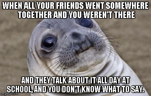 Awkward Moment Sealion | WHEN ALL YOUR FRIENDS WENT SOMEWHERE TOGETHER AND YOU WEREN'T THERE AND THEY TALK ABOUT IT ALL DAY AT SCHOOL, AND YOU DON'T KNOW WHAT TO SAY | image tagged in memes,awkward moment sealion | made w/ Imgflip meme maker